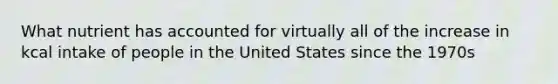 What nutrient has accounted for virtually all of the increase in kcal intake of people in the United States since the 1970s