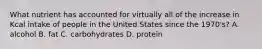 What nutrient has accounted for virtually all of the increase in Kcal intake of people in the United States since the 1970's? A. alcohol B. fat C. carbohydrates D. protein