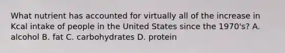 What nutrient has accounted for virtually all of the increase in Kcal intake of people in the United States since the 1970's? A. alcohol B. fat C. carbohydrates D. protein