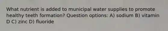 What nutrient is added to municipal water supplies to promote healthy teeth formation? Question options: A) sodium B) vitamin D C) zinc D) fluoride