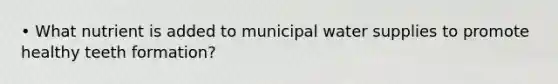 • What nutrient is added to municipal water supplies to promote healthy teeth formation?