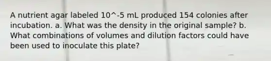 A nutrient agar labeled 10^-5 mL produced 154 colonies after incubation. a. What was the density in the original sample? b. What combinations of volumes and dilution factors could have been used to inoculate this plate?