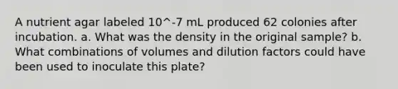 A nutrient agar labeled 10^-7 mL produced 62 colonies after incubation. a. What was the density in the original sample? b. What combinations of volumes and dilution factors could have been used to inoculate this plate?