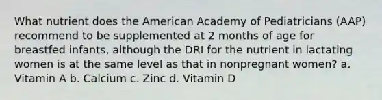 What nutrient does the American Academy of Pediatricians (AAP) recommend to be supplemented at 2 months of age for breastfed infants, although the DRI for the nutrient in lactating women is at the same level as that in nonpregnant women? a. Vitamin A b. Calcium c. Zinc d. Vitamin D