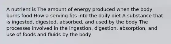 A nutrient is The amount of energy produced when the body burns food How a serving fits into the daily diet A substance that is ingested, digested, absorbed, and used by the body The processes involved in the ingestion, digestion, absorption, and use of foods and fluids by the body