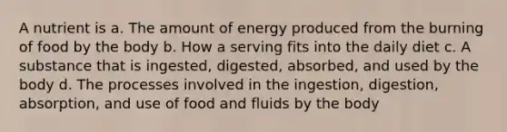 A nutrient is a. The amount of energy produced from the burning of food by the body b. How a serving fits into the daily diet c. A substance that is ingested, digested, absorbed, and used by the body d. The processes involved in the ingestion, digestion, absorption, and use of food and fluids by the body