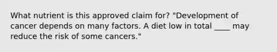 What nutrient is this approved claim for? "Development of cancer depends on many factors. A diet low in total ____ may reduce the risk of some cancers."