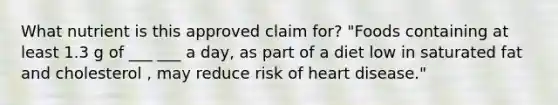 What nutrient is this approved claim for? "Foods containing at least 1.3 g of ___ ___ a day, as part of a diet low in saturated fat and cholesterol , may reduce risk of heart disease."