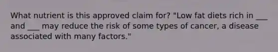 What nutrient is this approved claim for? "Low fat diets rich in ___ and ___ may reduce the risk of some types of cancer, a disease associated with many factors."