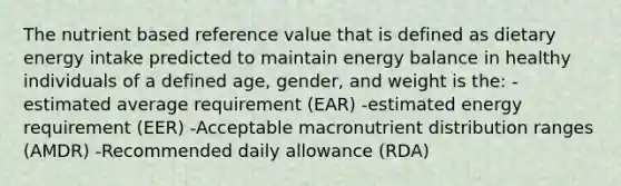 The nutrient based reference value that is defined as dietary energy intake predicted to maintain energy balance in healthy individuals of a defined age, gender, and weight is the: -estimated average requirement (EAR) -estimated energy requirement (EER) -Acceptable macronutrient distribution ranges (AMDR) -Recommended daily allowance (RDA)