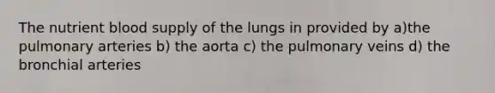 The nutrient blood supply of the lungs in provided by a)the pulmonary arteries b) the aorta c) the pulmonary veins d) the bronchial arteries