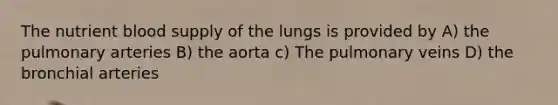 The nutrient blood supply of the lungs is provided by A) the pulmonary arteries B) the aorta c) The pulmonary veins D) the bronchial arteries