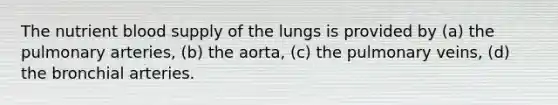 The nutrient blood supply of the lungs is provided by (a) the pulmonary arteries, (b) the aorta, (c) the pulmonary veins, (d) the bronchial arteries.