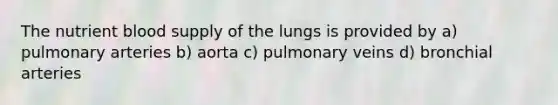 The nutrient blood supply of the lungs is provided by a) pulmonary arteries b) aorta c) pulmonary veins d) bronchial arteries