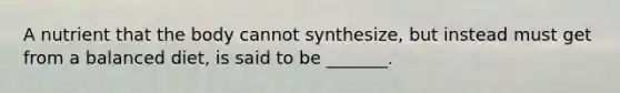 A nutrient that the body cannot synthesize, but instead must get from a balanced diet, is said to be _______.