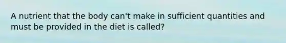 A nutrient that the body can't make in sufficient quantities and must be provided in the diet is called?