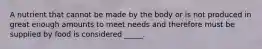 A nutrient that cannot be made by the body or is not produced in great enough amounts to meet needs and therefore must be supplied by food is considered _____.