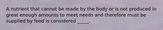 A nutrient that cannot be made by the body or is not produced in great enough amounts to meet needs and therefore must be supplied by food is considered _____.