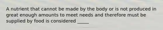 A nutrient that cannot be made by the body or is not produced in great enough amounts to meet needs and therefore must be supplied by food is considered _____