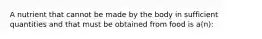 A nutrient that cannot be made by the body in sufficient quantities and that must be obtained from food is a(n):