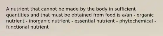 A nutrient that cannot be made by the body in sufficient quantities and that must be obtained from food is a/an - organic nutrient - inorganic nutrient - essential nutrient - phytochemical - functional nutrient