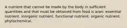 A nutrient that cannot be made by the body in sufficient quantities and that must be obtained from food is a/an: essential nutrient. inorganic nutrient. functional nutrient. organic nutrient. phytochemical.