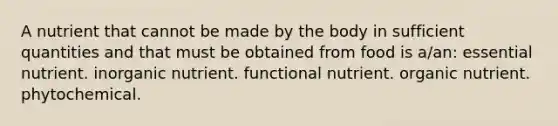 A nutrient that cannot be made by the body in sufficient quantities and that must be obtained from food is a/an: essential nutrient. inorganic nutrient. functional nutrient. organic nutrient. phytochemical.