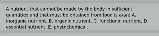 A nutrient that cannot be made by the body in sufficient quantities and that must be obtained from food is a/an: A. inorganic nutrient. B. organic nutrient. C. functional nutrient. D. essential nutrient. E. phytochemical.