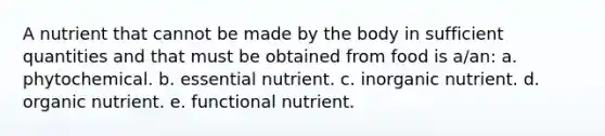 A nutrient that cannot be made by the body in sufficient quantities and that must be obtained from food is a/an: a. phytochemical. b. essential nutrient. c. inorganic nutrient. d. organic nutrient. e. functional nutrient.