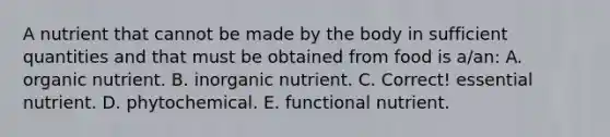 A nutrient that cannot be made by the body in sufficient quantities and that must be obtained from food is a/an: A. organic nutrient. B. inorganic nutrient. C. Correct! essential nutrient. D. phytochemical. E. functional nutrient.