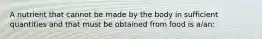 A nutrient that cannot be made by the body in sufficient quantities and that must be obtained from food is a/an: