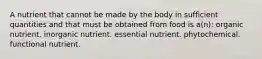 A nutrient that cannot be made by the body in sufficient quantities and that must be obtained from food is a(n): organic nutrient. inorganic nutrient. essential nutrient. phytochemical. functional nutrient.