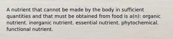 A nutrient that cannot be made by the body in sufficient quantities and that must be obtained from food is a(n): organic nutrient. inorganic nutrient. essential nutrient. phytochemical. functional nutrient.