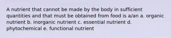 A nutrient that cannot be made by the body in sufficient quantities and that must be obtained from food is a/an a. organic nutrient b. inorganic nutrient c. essential nutrient d. phytochemical e. functional nutrient