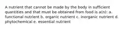 A nutrient that cannot be made by the body in sufficient quantities and that must be obtained from food is a(n): a. functional nutrient b. organic nutrient c. inorganic nutrient d. phytochemical e. essential nutrient