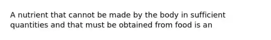 A nutrient that cannot be made by the body in sufficient quantities and that must be obtained from food is an
