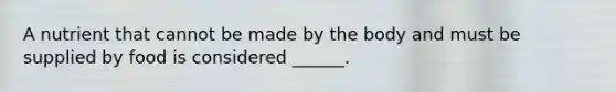A nutrient that cannot be made by the body and must be supplied by food is considered ______.