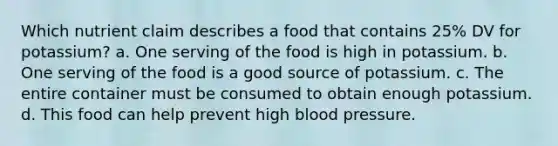 Which nutrient claim describes a food that contains 25% DV for potassium? a. One serving of the food is high in potassium. b. One serving of the food is a good source of potassium. c. The entire container must be consumed to obtain enough potassium. d. This food can help prevent high blood pressure.