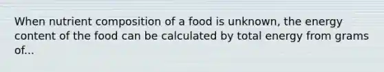 When nutrient composition of a food is unknown, the energy content of the food can be calculated by total energy from grams of...