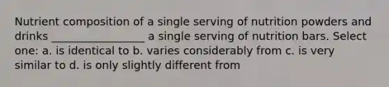 Nutrient composition of a single serving of nutrition powders and drinks _________________ a single serving of nutrition bars. Select one: a. is identical to b. varies considerably from c. is very similar to d. is only slightly different from