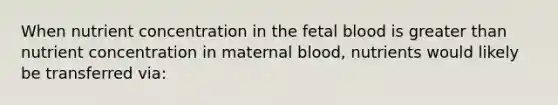 When nutrient concentration in the fetal blood is <a href='https://www.questionai.com/knowledge/ktgHnBD4o3-greater-than' class='anchor-knowledge'>greater than</a> nutrient concentration in maternal blood, nutrients would likely be transferred via: