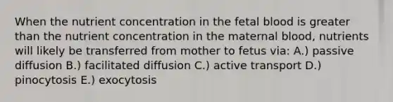 When the nutrient concentration in the fetal blood is greater than the nutrient concentration in the maternal blood, nutrients will likely be transferred from mother to fetus via: A.) passive diffusion B.) facilitated diffusion C.) active transport D.) pinocytosis E.) exocytosis