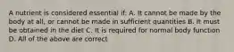 A nutrient is considered essential if: A. It cannot be made by the body at all, or cannot be made in sufficient quantities B. It must be obtained in the diet C. It is required for normal body function D. All of the above are correct