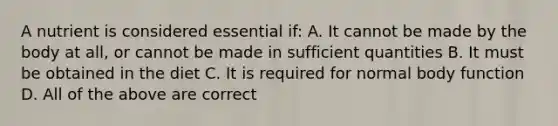 A nutrient is considered essential if: A. It cannot be made by the body at all, or cannot be made in sufficient quantities B. It must be obtained in the diet C. It is required for normal body function D. All of the above are correct