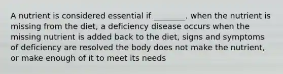 A nutrient is considered essential if ________. when the nutrient is missing from the diet, a deficiency disease occurs when the missing nutrient is added back to the diet, signs and symptoms of deficiency are resolved the body does not make the nutrient, or make enough of it to meet its needs