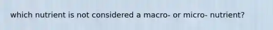 which nutrient is not considered a macro- or micro- nutrient?