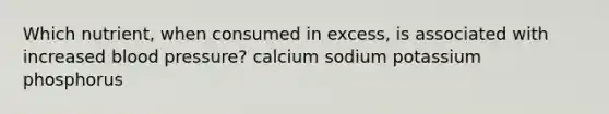 Which nutrient, when consumed in excess, is associated with increased blood pressure? calcium sodium potassium phosphorus