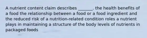 A nutrient content claim describes _______. the health benefits of a food the relationship between a food or a food ingredient and the reduced risk of a nutrition-related condition roles a nutrient plays in maintaining a structure of the body levels of nutrients in packaged foods