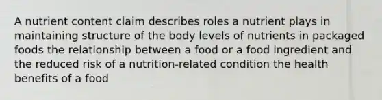 A nutrient content claim describes roles a nutrient plays in maintaining structure of the body levels of nutrients in packaged foods the relationship between a food or a food ingredient and the reduced risk of a nutrition-related condition the health benefits of a food