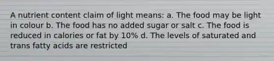 A nutrient content claim of light means: a. The food may be light in colour b. The food has no added sugar or salt c. The food is reduced in calories or fat by 10% d. The levels of saturated and trans fatty acids are restricted